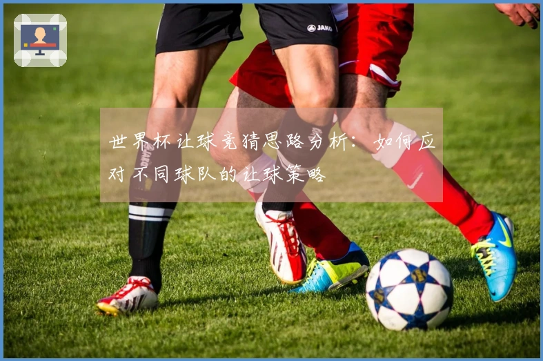 世界杯让球竞猜思路分析：如何应对不同球队的让球策略