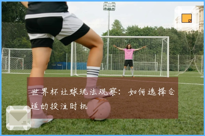 世界杯让球玩法观察：如何选择合适的投注时机